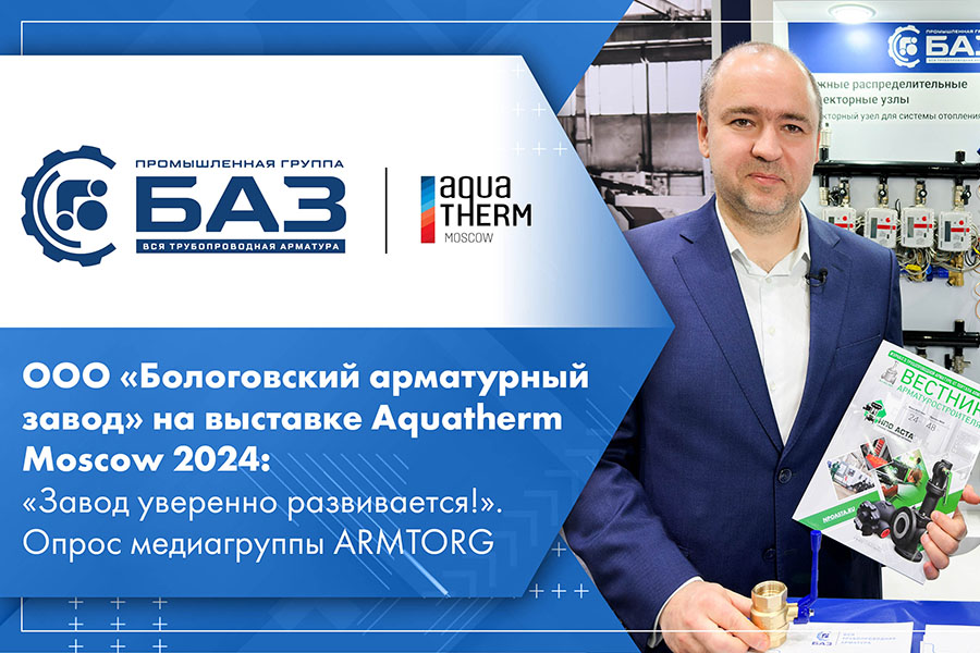 ООО Бологовский арматурный завод на выставке Aquatherm Moscow 2024 Завод уверенно развивается. Опрос медиагруппы ARMTORG